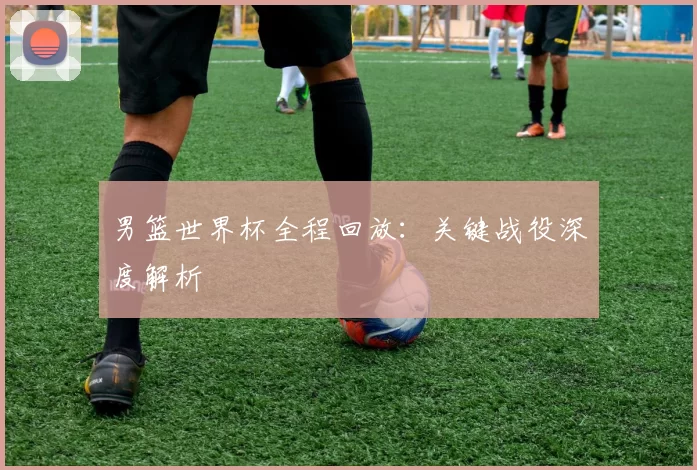 男篮世界杯全程回放:关键战役深度解析