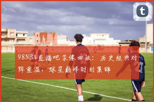 98NBA直播吧录像回放：历史经典对阵重温，球星巅峰时刻集锦