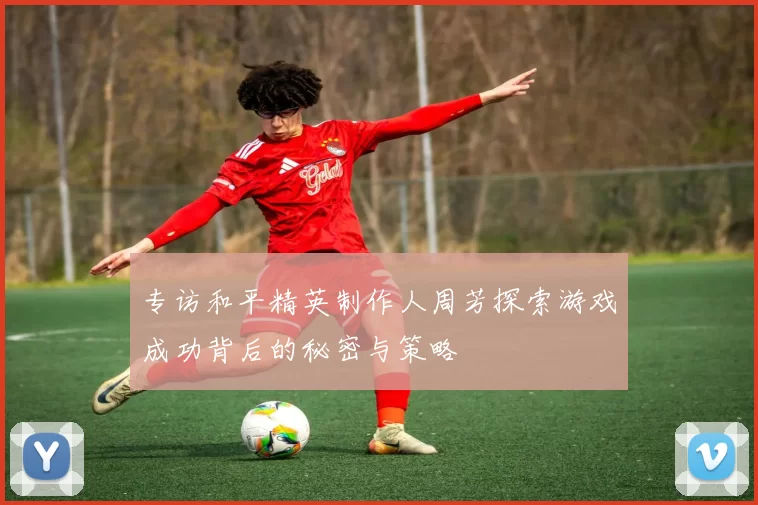 专访和平精英制作人周芳探索游戏成功背后的秘密与策略