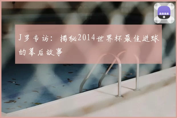 J罗专访：揭秘2014世界杯最佳进球的幕后故事