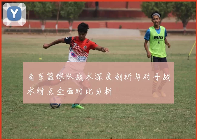 南京篮球队战术深度剖析与对手战术特点全面对比分析