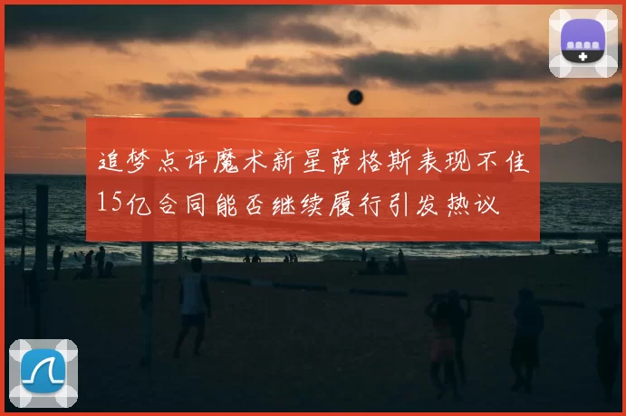 追梦点评魔术新星萨格斯表现不佳15亿合同能否继续履行引发热议