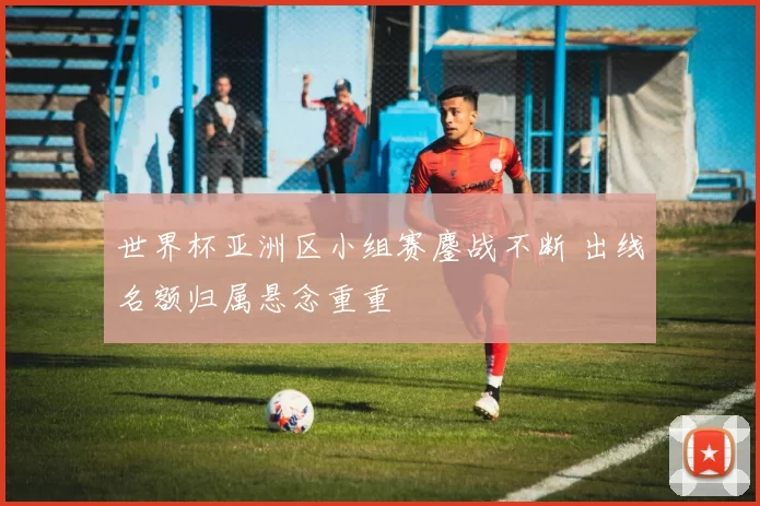 世界杯亚洲区小组赛鏖战不断 出线名额归属悬念重重