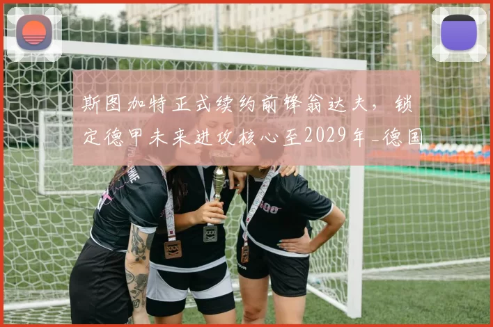 斯图加特正式续约前锋翁达夫,锁定德甲未来进攻核心至2029年_德国国家队_联赛_赛季