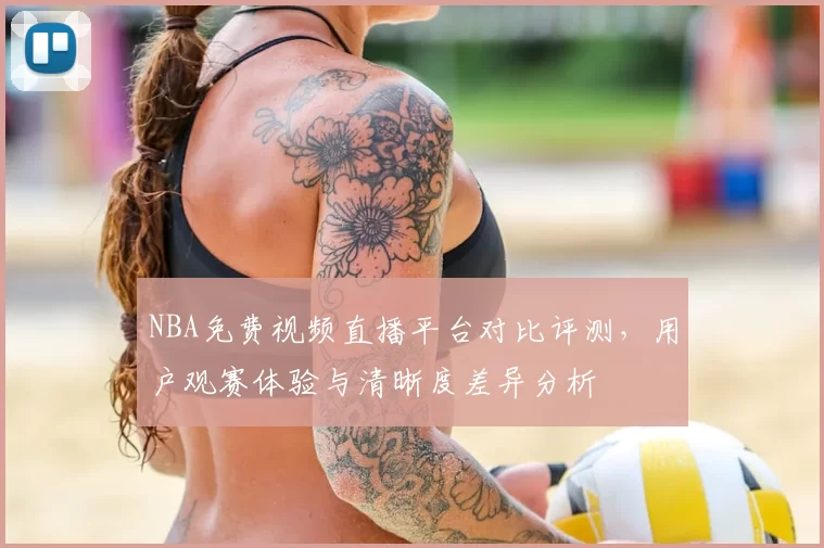 NBA免费视频直播平台对比评测，用户观赛体验与清晰度差异分析