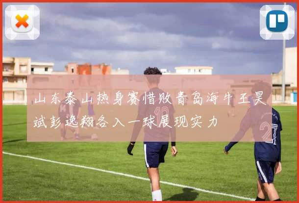 山东泰山热身赛惜败青岛海牛王昊斌彭逸翔各入一球展现实力