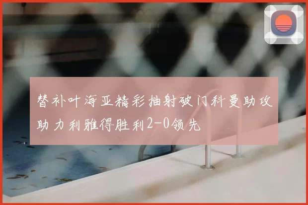 替补叶海亚精彩抽射破门科曼助攻助力利雅得胜利2-0领先