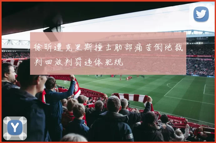 徐昕遭克里斯撞击肋部痛苦倒地裁判回放判罚违体犯规