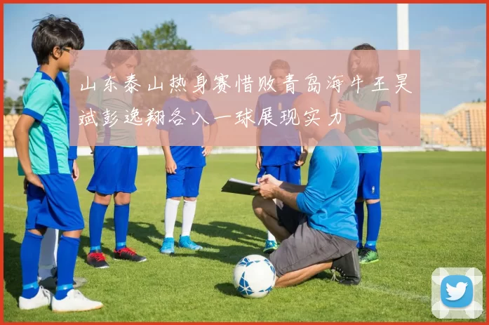 山东泰山热身赛惜败青岛海牛王昊斌彭逸翔各入一球展现实力
