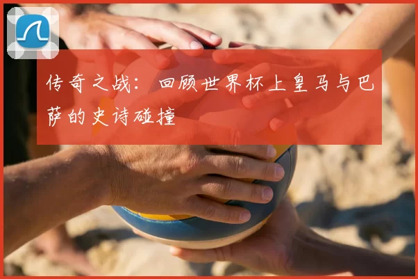传奇之战:回顾世界杯上皇马与巴萨的史诗碰撞