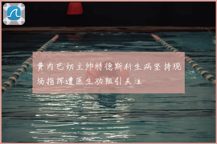 费内巴切主帅特德斯科生病坚持现场指挥遭医生劝阻引关注