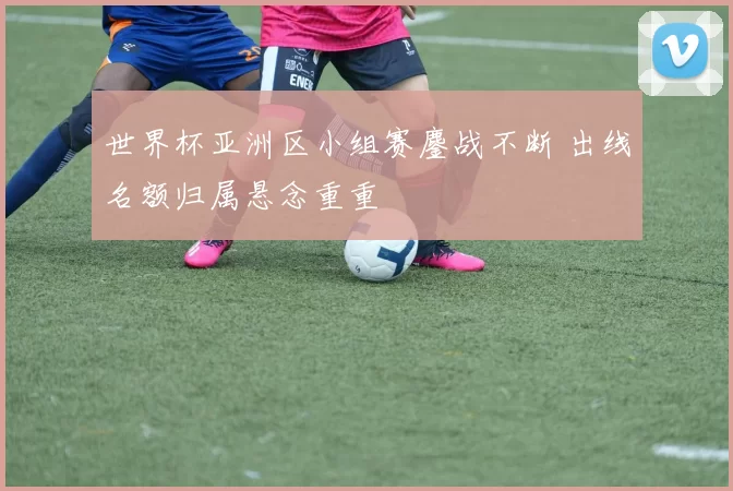 世界杯亚洲区小组赛鏖战不断 出线名额归属悬念重重