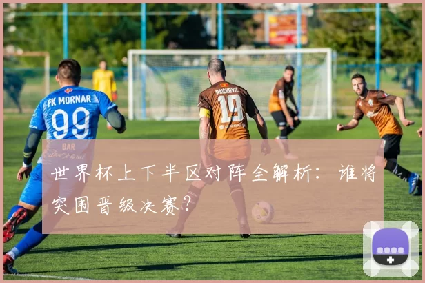 世界杯上下半区对阵全解析:谁将突围晋级决赛?