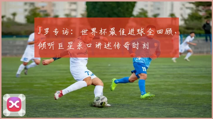 J罗专访:世界杯最佳进球全回顾,倾听巨星亲口讲述传奇时刻
