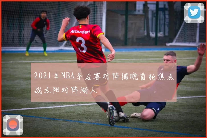 2021年NBA季后赛对阵揭晓首轮焦点战太阳对阵湖人