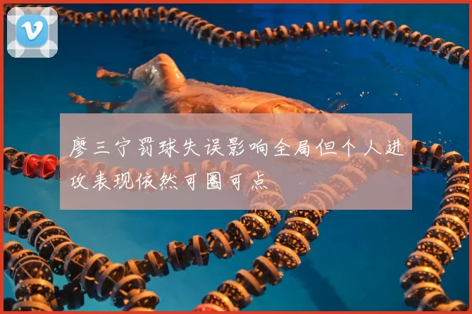 廖三宁罚球失误影响全局但个人进攻表现依然可圈可点