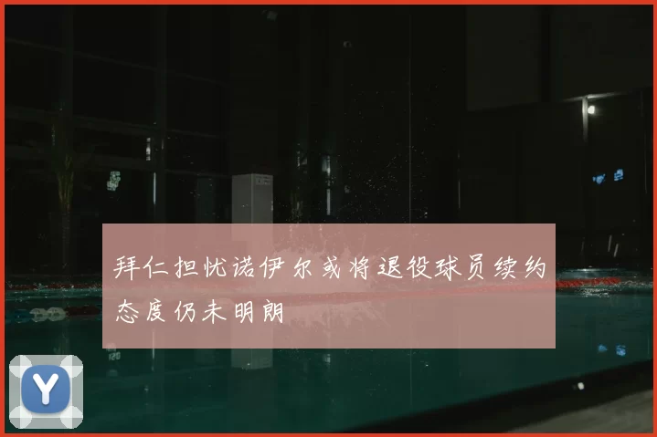 拜仁担忧诺伊尔或将退役球员续约态度仍未明朗