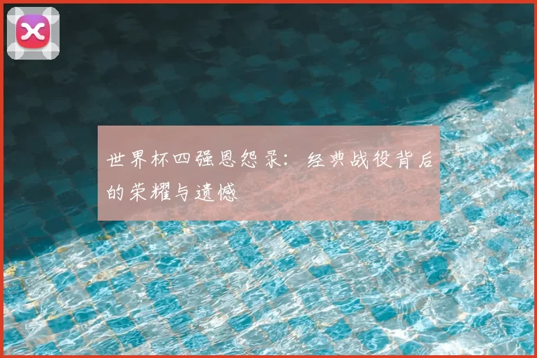 世界杯四强恩怨录：经典战役背后的荣耀与遗憾