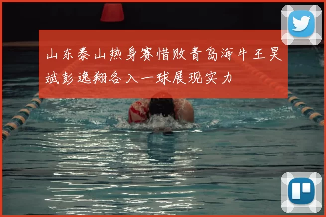 山东泰山热身赛惜败青岛海牛王昊斌彭逸翔各入一球展现实力