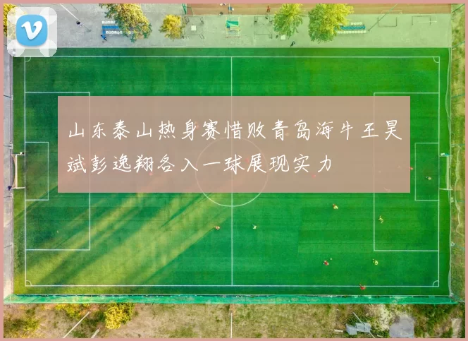 山东泰山热身赛惜败青岛海牛王昊斌彭逸翔各入一球展现实力