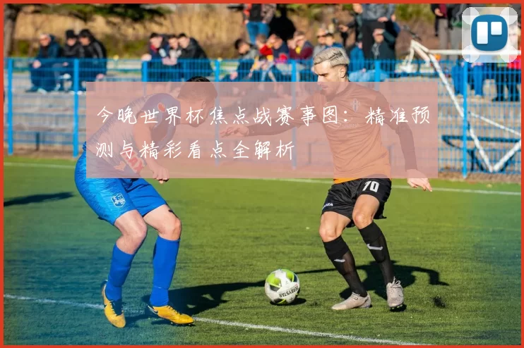 今晚世界杯焦点战赛事图：精准预测与精彩看点全解析