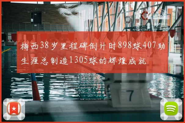 梅西38岁里程碑倒计时898球407助生涯总制造1305球的辉煌成就