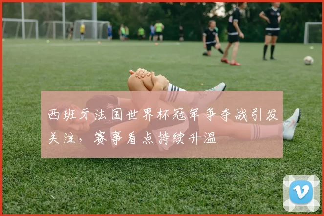西班牙法国世界杯冠军争夺战引发关注，赛事看点持续升温