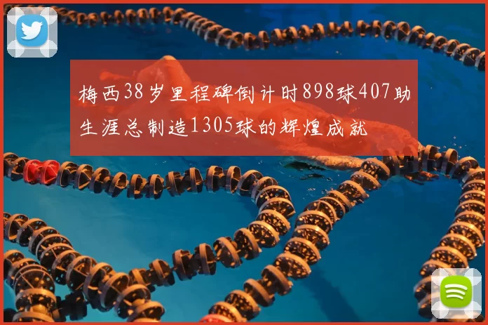 梅西38岁里程碑倒计时898球407助生涯总制造1305球的辉煌成就