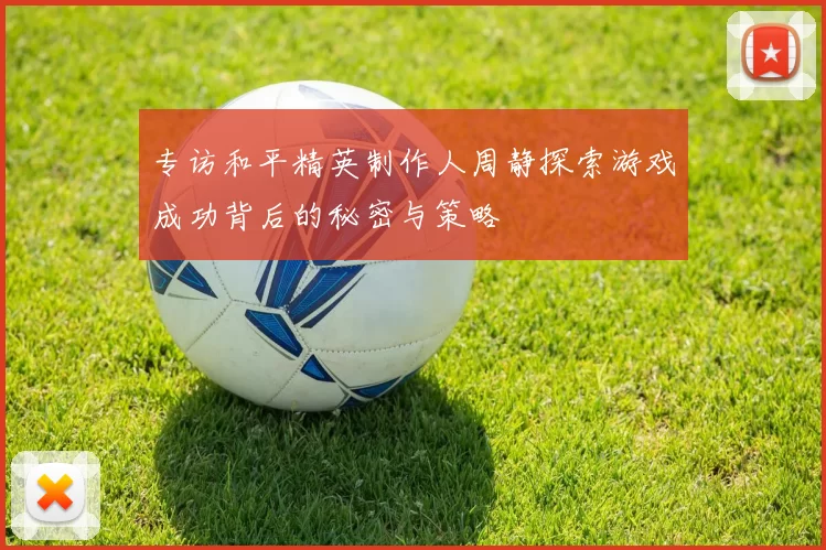 专访和平精英制作人周静探索游戏成功背后的秘密与策略