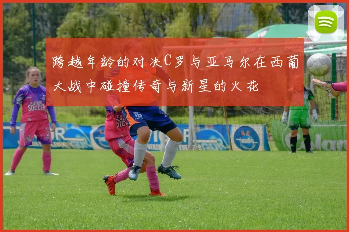 跨越年龄的对决C罗与亚马尔在西葡大战中碰撞传奇与新星的火花