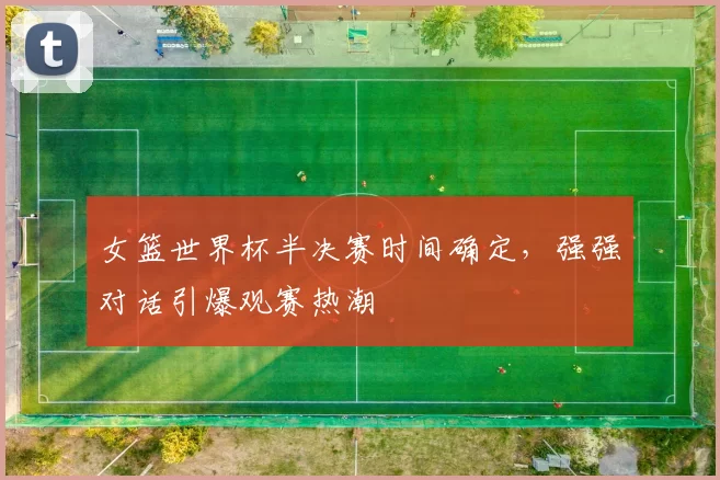 女篮世界杯半决赛时间确定,强强对话引爆观赛热潮